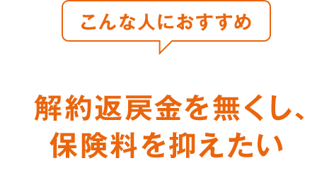 こんな人におすすめ 解約返戻金を無くし、保険料を抑えたい