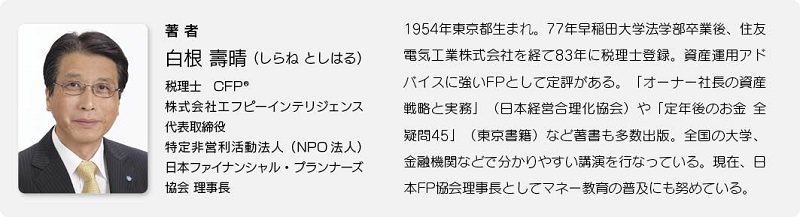 著者：白根 壽晴（しらね としはる）　税理士　CFP　株式会社エフピーインテリジェンス代表取締役　特定非営利活動法人（NPO法人）　日本ファイナンシャル・プランナーズ協会理事長　1954年東京生まれ。77年早稲田大学法学部卒業後、住友電気工業株式会社を経て83年に税理士登録。資産運用アドバイスに強いFPとして定評がある。「オーナー社長の資産戦略と実務」（日本経営合理化協会）や「定年後のお金　全疑問45」（東京書籍）など著書も多数出版。全国の大学、金融機関などで分かりやすい公演を行っている。現在、日本FP協会理事長としてマネー教育の普及にも努めている。